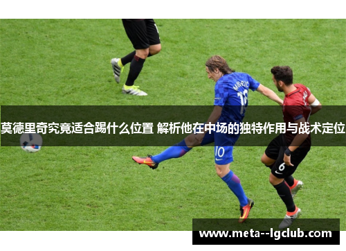 莫德里奇究竟适合踢什么位置 解析他在中场的独特作用与战术定位