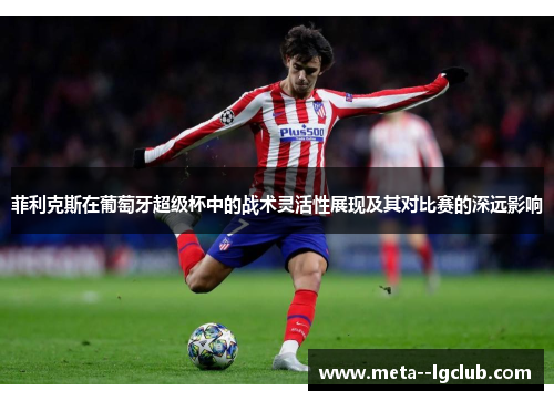 菲利克斯在葡萄牙超级杯中的战术灵活性展现及其对比赛的深远影响