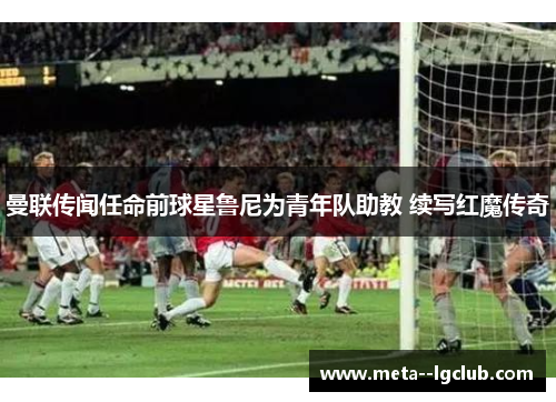 曼联传闻任命前球星鲁尼为青年队助教 续写红魔传奇